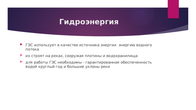 Гидроэнергия ГЭС использует в качестве источника энергии  энергию водного потока их строят на реках, сооружая плотины и водохранилища для работы ГЭС необходимы - гарантированная обеспеченность водой круглый год и большие уклоны реки 