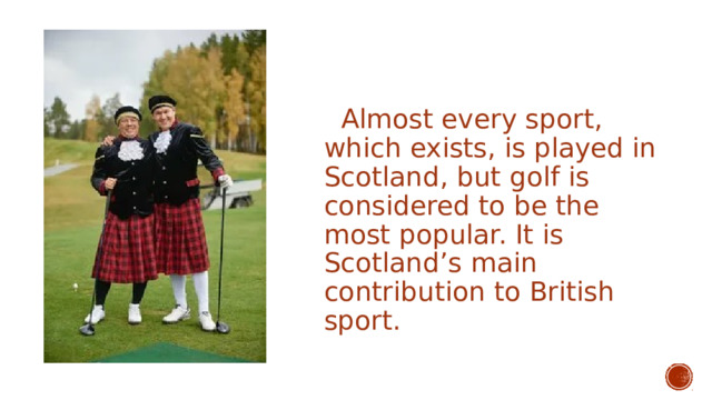  Almost every sport, which exists, is played in Scotland, but golf is considered to be the most popular. It is Scotland’s main contribution to British sport. 