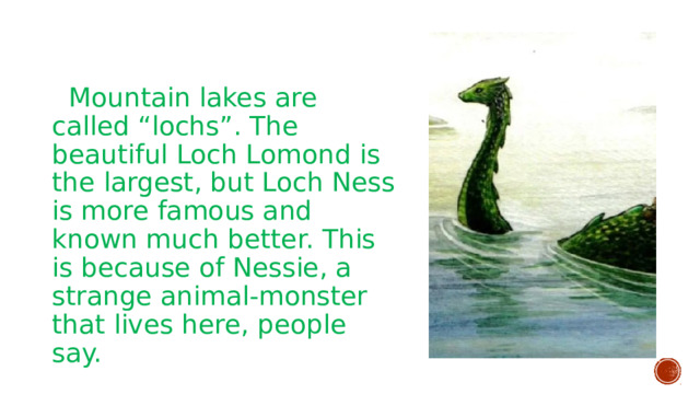  Mountain lakes are called “lochs”. The beautiful Loch Lomond is the largest, but Loch Ness is more famous and known much better. This is because of Nessie, a strange animal-monster that lives here, people say. 