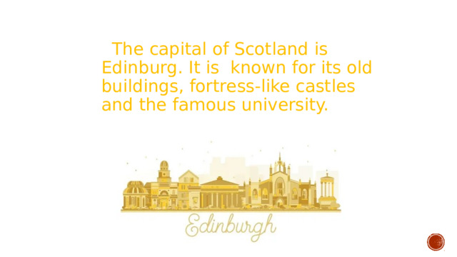  The capital of Scotland is Edinburg. It is known for its old buildings, fortress-like castles and the famous university. 