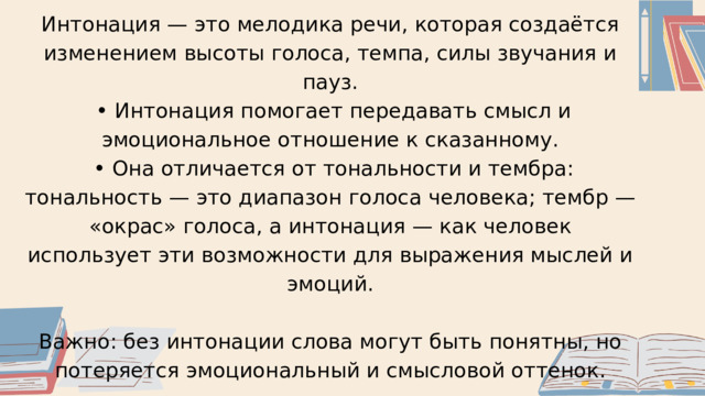 Интонация — это мелодика речи, которая создаётся изменением высоты голоса, темпа, силы звучания и пауз. • Интонация помогает передавать смысл и эмоциональное отношение к сказанному. • Она отличается от тональности и тембра: тональность — это диапазон голоса человека; тембр — «окрас» голоса, а интонация — как человек использует эти возможности для выражения мыслей и эмоций. Важно: без интонации слова могут быть понятны, но потеряется эмоциональный и смысловой оттенок. 
