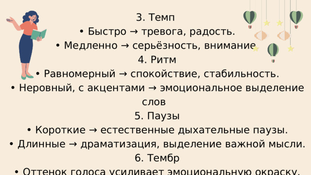 3. Темп • Быстро → тревога, радость. • Медленно → серьёзность, внимание.  4. Ритм • Равномерный → спокойствие, стабильность. • Неровный, с акцентами → эмоциональное выделение слов  5. Паузы • Короткие → естественные дыхательные паузы. • Длинные → драматизация, выделение важной мысли.  6. Тембр • Оттенок голоса усиливает эмоциональную окраску. 