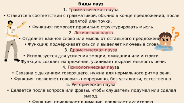 Виды пауз 1. Грамматическая пауза • Ставится в соответствии с грамматикой, обычно в конце предложений, после запятой или точки. • Функция: помогает правильно структурировать мысль. 2. Логическая пауза • Отделяет важное слово или мысль от остального предложения. • Функция: подчёркивает смысл и выделяет ключевые слова 3. Драматическая пауза • Используется для усиления эмоции, ожидания или интриги. • Функция: создаёт напряжение, усиливает выразительность речи. 4. Психологическая пауза • Связана с дыханием говорящего, нужна для нормального ритма речи. • Функция: позволяет говорить непрерывно, без усталости, естественно. 5. Риторическая пауза • Делается после вопроса или фразы, чтобы слушатель подумал или сделал вывод. • Функция: привлекает внимание, вовлекает аудиторию. 