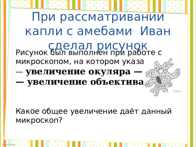 При рассматривании капли с амебами Иван сделал рисунок Рисунок был выполнен при работе с микроскопом, на котором указано: — увеличение окуляра  — 10; — увеличение объектива  — 40. Какое общее увеличение даёт данный микроскоп? 