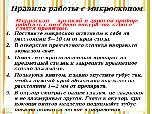 Правила работы с микроскопом Микроскоп — хрупкий и дорогой прибор: работать с ним надо аккуратно, строго следуя правилам. Поставьте микроскоп штативом к себе на расстоянии 5—10 см от края стола. В отверстие предметного столика направьте зеркалом свет. Поместите приготовленный препарат на предметный столик и закрепите предметное стекло зажимами. Пользуясь винтом, плавно опустите тубус так, чтобы нижний край объектива оказался на расстоянии 1—2 мм от препарата. В окуляр смотрите одним глазом, не закрывая и не зажмуривая другой. Глядя в окуляр, при помощи винтов медленно поднимайте тубус, пока не появится четкое изображение предмета. После работы микроскоп уберите в шкаф 