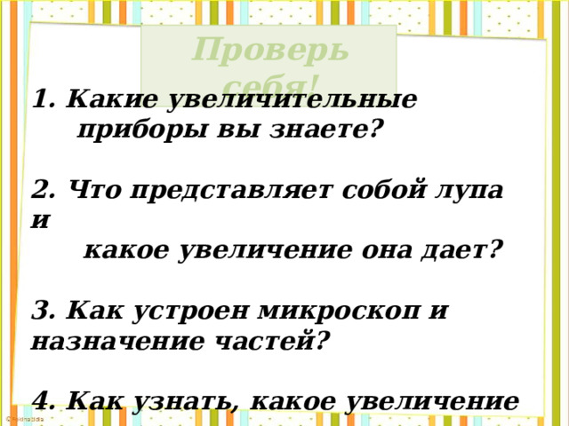 Проверь себя! 1. Какие увеличительные приборы вы знаете?  2. Что представляет собой лупа и  какое увеличение она дает?  3. Как устроен микроскоп и назначение частей?  4. Как узнать, какое увеличение дает  микроскоп? 