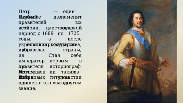—  один  из Петр  Первый наиболее знаменитых правителей  всей русской истории,  царствовал  в  период  с 1689  по  1725  годы,  а  после укрепления  государства,  избрав новый  курс  развития  страны, себя провозгласил императором. отечественной Стал  первым  в историографии таким  титулом. правителем  с Потомки  Петра из  династии за  другим Романовых  один переняли  это  высокое  звание. 