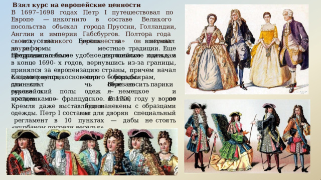 Взял  курс  на  европейские  ценности В  1697–1698  годах  Петр  I  путешествовал  по  Европе  — инкогнито  в  составе  Великого  посольства  объехал  города Пруссии,  Голландии,  Англии  и  империи  Габсбургов.  Полтора года  своего  «великого  ученичества»  он  изучал  науки  и искусства  Европы  и  впитывал  местные  традиции.  Еще I  традиционным  долгополым  одеждам до  реформы  Петр предпочитал  более  удобное  европейское  платье,  а  в  конце  1690- х  годов,  вернувшись  из- за  границы,  принялся  за  европеизацию страны,  причем  начал  с  самого  неприкосновенного  –  бороды. стричь одежд. будням Когда  вернулся,  сам  стал бороды  боярам,  обрезать носить  парики  и Велел длинные  рукава  и  полы по —  немецкое  платье, европейский  костюм:  по праздникам  —  французское.  В  1700  году  у  ворот  Кремля  даже выставляли  манекены с  образцами  одежды.  Петр  I  составил  для дворян  специальный  регламент  в  10  пунктах  —  дабы  не стоять  «чурбаном  посреди  веселья». 