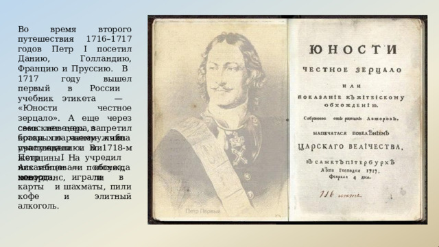 Во  время  второго  путешествия 1716–1717  годов  Петр  I посетил Данию,  Голландию, Францию  и Пруссию.  В  1717  году  вышел первый  в  России  учебник этикета  —  «Юности  честное зерцало».  А  еще  через  семь  лет царь  запретил  браки  по  чьему- либо  принуждению.  В  1718- м Петр  I  учредил  Ассамблеи  — светские  вечера,  в  которых наравне   с мужчинами участвовали  и  женщины.  На них  танцевали  полонез,  менуэт и  контрданс, обсуждали новости,  играли  в  карты  и шахматы,  пили  кофе  и  элитный алкоголь. 
