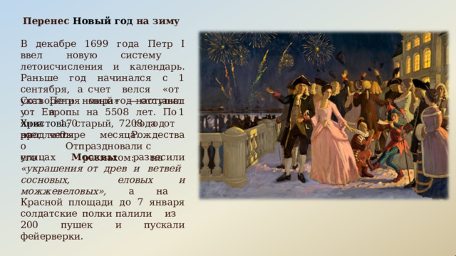 Перенес  Новый  год  на  зиму В  декабре  1699  года  Петр  I  ввел  новую систему  летоисчисления  и  календарь. Раньше  год  начинался  с  1  сентября,  а счет  велся  «от  Сотворения  мира»  — отставал  от  Европы  на  5508  лет.  По указу Петра новый  год  наступил  1 января 1700 года  от  Рождества Христова ;  старый,  7208  год  продлился всего его четыре  месяца.  Отпраздновали с   размахом:  на улицах  Москвы  развесили  «украшения от  древ  и ветвей  сосновых, еловых  и можжевеловых»,  а  на  Красной площади  до  7  января  солдатские  полки палили  из  200  пушек  и  пускали фейерверки. 