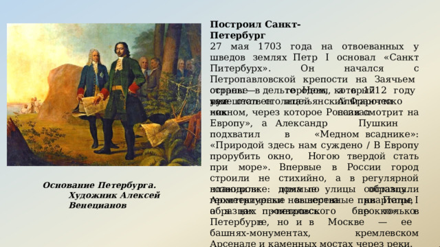 Построил  Санкт-Петербург 27  мая  1703  года  на  отвоеванных  у  шведов  землях Петр  I  основал  «Санкт  Питербурх».  Он  начался  с Петропавловской  крепости  на  Заячьем  острове  в дельте  Невы,  а  в  1712  году  уже  стал  столицей страны  —  тем городом,  который  итальянский Франческо путешественник Альгаротти  назвал «окном,  через  которое  Россия  смотрит  на  Европу»,  а Александр  Пушкин  подхватил  в  «Медном всаднике»:  «Природой  здесь  нам  суждено  /  В  Европу прорубить  окно,  Ногою  твердой  стать  при  море». Впервые  в  России  город  строили  не  стихийно,  а  в регулярной  планировке:  прямые  улицы  составляли геометрически  выверенные  кварталы,  а  в  них Основание  Петербурга.  Художник Алексей  Венецианов возводили   дома  по   образцу.  Архитектурные новшества  при  Петре  I   проявились  не  только  в образцах  «петровского  барокко»  в  Петербурге,  но  и в  Москве  —  ее  башнях- монументах,  кремлевском Арсенале  и  каменных  мостах  через  реки. 