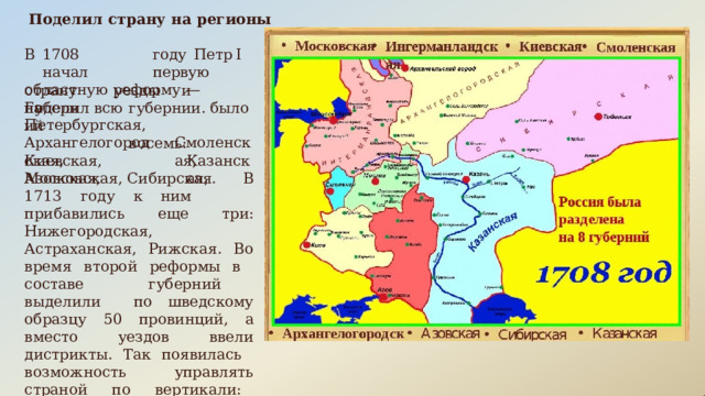 Поделил  страну  на  регионы В  1708  году  Петр  I  начал  первую областную  реформу  —  поделил  всю страну  на уезды  и  губернии. было    восемь: Губерний Петербургская, Архангелогородская, Смоленская, Киевская,  Московская, Казанская, Азовская,  Сибирская.  В  1713  году  к ним  прибавились  еще  три: Нижегородская,  Астраханская, Рижская.  Во  время  второй  реформы в  составе  губерний  выделили  по шведскому  образцу  50  провинций,  а вместо  уездов  ввели  дистрикты.  Так появилась  возможность  управлять страной  по  вертикали:  царь  — губернатор  —  воевода  —  земский комиссар. 