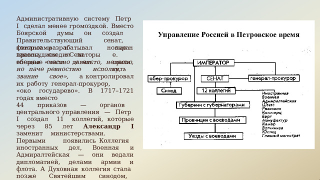 Административную  систему  Петр  I  сделал менее громоздкой.  Вместо  Боярской  думы  он создал  Правительствующий  сенат,  которые разрабатывал  новые  законы,  следил  за финансами   и  правосудием  в Сенаторы  впервые  стали  давать стране. присягу, обещая  «честно  и  чисто,  нелесно,  но  паче ревностию  исполнять  звание  свое»,  а контролировал  их  работу  генерал-прокурор, «око  государево».  В  1717–1721  годах  вместо 44  приказов  —  органов  центрального управления  —  Петр  I  создал  11  коллегий, которые  через  85  лет  Александр  I  заменит министерствами.  Первыми  появились Коллегия  иностранных  дел,  Военная  и Адмиралтейская  —  они  ведали  дипломатией, делами  армии  и  флота.  А  Духовная  коллегия стала  позже  Святейшим  синодом,  который управлял  церковными делами. 