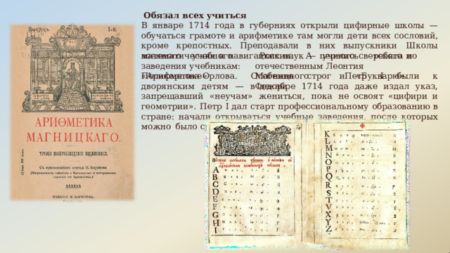 Обязал  всех  учиться В  январе  1714  года  в  губерниях  открыли  цифирные  школы  —  обучаться  грамоте  и арифметике  там  могли  дети  всех  сословий,  кроме  крепостных. Преподавали  в  них выпускники  Школы  математических  и  навигацких  наук  —  первого  светского  и военного  учебного  заведения учебникам:  «Арифметике» России.  А  учились  ребята  по  отечественным Леонтия   Магницкого   и  «Букварю»  Федора Поликарпова- Орлова.  Особенно  строг  Петр  I  были  к  дворянским  детям  —  в декабре  1714  года  даже  издал  указ,  запрещавший  «неучам»  жениться,  пока  не освоят  «цифири  и  геометрии».  Петр  I дал  старт  профессиональному  образованию в  стране:  начали  открываться  учебные  заведения,  после  которых  можно  было сразу  работать. 