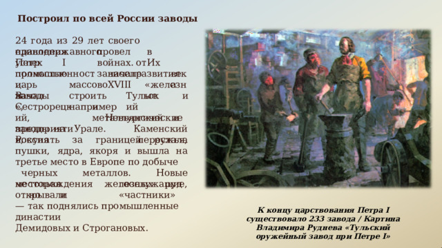 Построил  по  всей  России  заводы 24  года  из  29  лет  своего  единодержавного правления  Петр  I провел  в  войнах.  Их зависел успех  полностью от  развития промышленности.  В начале  XVIII века царь  начал «железные массово  строить например Тульский заводы», и и  металлургические Сестрорецкий, предприятия, Невьянский  и  Каменский перестала заводы  на  Урале.  Россия покупать  за  границей  ружья,  пушки,  ядра, якоря  и  вышла  на  третье место  в  Европе по добыче  черных  металлов.  Новые месторождения  железных  руд  открывали не  только  госслужащие,  но  и  «частники» —  так  поднялись  промышленные  династии Демидовых  и Строгановых. К  концу  царствования  Петра  I  существовало  233 завода  /  Картина  Владимира  Руднева  «Тульский оружейный  завод  при  Петре  I» 