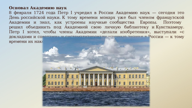 Основал  Академию  наук 8  февраля  1724  года  Петр  I  учредил  в  России  Академию  наук  —  сегодня  это  День  российской  науки. К  тому  времени  монарх  уже  был  членом  французской  Академии  и  знал,  как  устроены  научные сообщества  Европы.  Поэтому  решил  объединить  под  Академией  свою  личную  библиотеку  и Кунсткамеру.  Петр  I  хотел,  чтобы  члены  Академии  «делали  изобретения»,  выступали  «с  докладами  и советами»  и  систематизировали  научные  знания  в  России  —  к  тому  времени  их  накопилось  немало . 