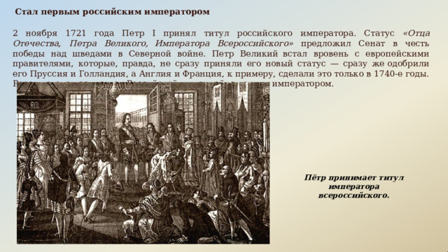Стал  первым  российским  императором 2  ноября  1721  года  Петр  I  принял  титул  российского  императора.  Статус  «Отца  Отечества,  Петра  Великого, Императора  Всероссийского»  предложил  Сенат  в  честь  победы  над  шведами  в  Северной  войне .  Петр  Великий встал  вровень  с  европейскими  правителями,  которые,  правда,  не  сразу  приняли  его  новый  статус  —  сразу  же одобрили  его  Пруссия  и  Голландия,  а  Англия  и  Франция,  к  примеру, сделали  это  только  в  1740- е  годы.  Россия  стала называться  Российской  империей,  а  царь  —  императором. Пётр  принимает  титул  императора всероссийского. 