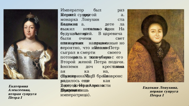 раза. стала Император  был  женат  два На  свет но Первой  супругой  монарха Евдокия Лопухина. несколько появилось детей, выжил  только  один  —  Алексей.  В будущем  у  царевича  были  очень натянутые и  напряженные отцом.  Вполне отношения  с вероятно,  что  именно  Петр  сыграл  в смерти  своего  потомка  ключевую роль  и  того  убили  с  его  подачи. стала Второй  женой  Петра  I иноземная служанка дочка Марта крестьянина, Скавронская (Екатерина  I).  В  браке  родилось  еще 7  детей.  Но  до  зрелости  дожили  лишь двое,  дочери  Анна  и  Елизавета Екатерина  Алексеевна, вторая  супруга  Петра  I Евдокия  Лопухина,  первая супруга  Петра  I (будущая  императрица). 