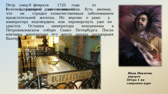 умер  8  февраля  1725  года  от  запущенной  мочекаменной Петр  I болезни,  которая  дала  осложнения.  Есть  мнение,  что  он  страдал злокачественным  заболеванием  предстательной  железы.  Но  версию  о раке  у  императора  подтвердить  или  опровергнуть  уже  не  удастся. Останки  императора  похоронены  в  Петропавловском  соборе  Санкт- Петербурга.  После  кончины  императора  его  место  заняла  государыня Екатерина  I. Иван  Никитин,  портрет Петра  1  на  смертном  одре 
