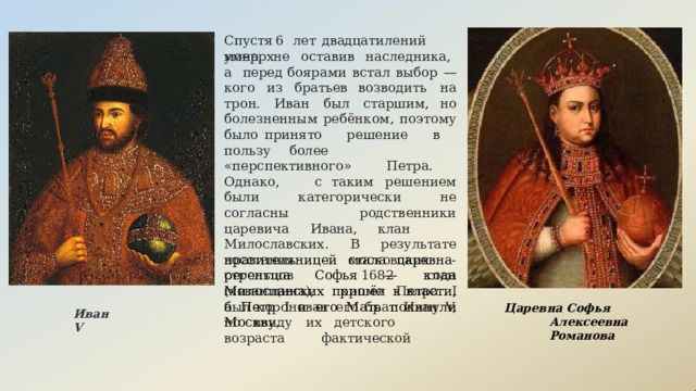 Спустя  6  лет  двадцатилений  монарх умер,  не  оставив  наследника,  а  перед боярами  встал  выбор  —  кого  из  братьев возводить  на  трон.  Иван  был  старшим, но  болезненным  ребёнком,  поэтому  было принято  решение  в  пользу  более «перспективного»  Петра.  Однако,  с таким  решением  были  категорически  не согласны  родственники  царевича  Ивана, клан  Милославских.  В  результате восстания  московских  стрельцов  1682 года  (хованщина),  кроме  Петра  I  был коронован  его  брат  Иван  V,  но  ввиду  их детского  возраста  фактической правительницей  стала  царевна-регентша Софья  —  клан  Милославских  пришёл  к власти,  а  Петр  I  и  его  Мать  покинули Москву. Царевна  Софья  Алексеевна Романова Иван V 