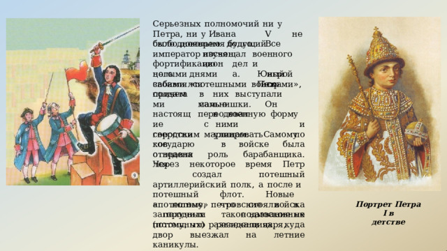Серьезных  полномочий  ни  у  Петра,  ни  у Ивана  V  не  было  довольно  долго.  Все свободное  время  будущий  император посвящал изучению военного  и Юный  Петр фортификационного дела. целыми  днями  забавлялся игрой  со своими  «потешными  войсками»,  причем в  них  выступали  самые солдатами настоящие сверстников отправлялся мальчишки.  Он  переодевал в  военную  форму  и по с  ними  маршировать городским  улицам.  Самому  государю  в войске  была  отведена  роль  барабанщика. Через  некоторое  время  Петр  создал потешный  артиллерийский  полк,  а  после и  потешный  флот.  Новые  «потешные» петровские  войска  получили  такое название  не  потому,  что  развлекали  царя, а  потому,  что  стояли  в  загородных подмосковных  (потешных)  резиденциях, куда  двор  выезжал  на  летние  каникулы. Портрет  Петра  I в детстве 