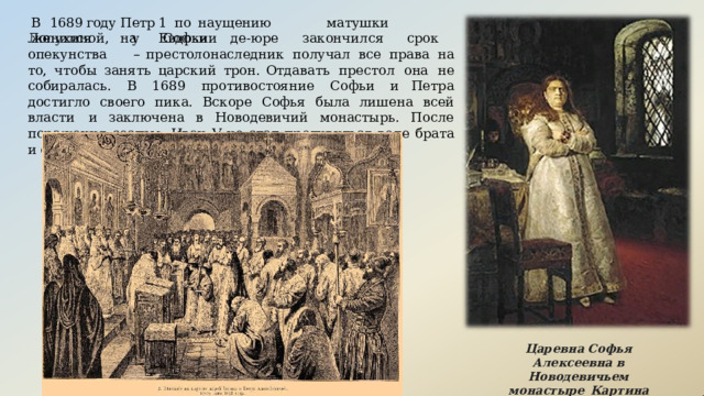В  1689  году  Петр  1  по  наущению  матушки  женился  на  Евдокии Лопухиной,  у  Софьи  де- юре  закончился  срок  опекунства  – престолонаследник  получал  все  права  на  то,  чтобы  занять  царский  трон. Отдавать  престол  она  не  собиралась.  В  1689  противостояние  Софьи  и Петра  достигло  своего  пика.  Вскоре  Софья  была  лишена  всей  власти  и заключена  в  Новодевичий монастырь. После  поражения  сестры,  Иван V  не стал  противиться  воле  брата  и  отдал  ему  всю  власть. Царевна  Софья  Алексеевна в Новодевичьем монастыре  Картина  Ильи  Репина 