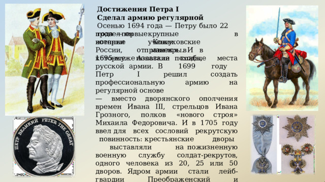 Достижения  Петра I Сделал  армию  регулярной Осенью  1694  года  —  Петру  было  22  года  —  он провел  первые  крупные  военные  учения в Кожуховские  маневры.  И  в истории  России, 1695- м  уже отправился  в  Азовские  походы, которые  показали  слабые  места  русской  армии. В  1699  году  Петр  I  решил  создать профессиональную  армию  на  регулярной  основе —  вместо  дворянского  ополчения  времен  Ивана III,  стрельцов  Ивана  Грозного,  полков  «нового строя»  Михаила Федоровича. И в  1705 году  ввел для  всех  сословий  рекрутскую  повинность: крестьянские  дворы  выставляли  на пожизненную  военную  службу  солдат- рекрутов, одного  человека  из  20,  25  или  50  дворов.  Ядром армии  стали  лейб- гвардии  Преображенский  и Семеновский  полки.  До  1725  года  произвели  53 рекрутских  набора  —  на  службу  взяли  более  284 тысяч  человек. 