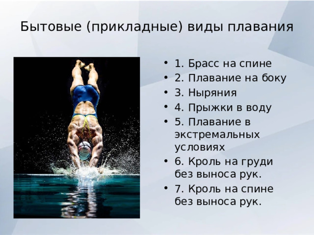 Бытовые (прикладные) виды плавания   1. Брасс на спине 2. Плавание на боку 3. Ныряния 4. Прыжки в воду 5. Плавание в экстремальных условиях 6. Кроль на груди без выноса рук. 7. Кроль на спине без выноса рук. 
