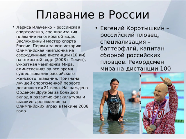 Плавание в России Лариса Ильченко – российская спортсменка, специализация – плавание на открытой воде. Заслуженный мастер спорта России. Первая за всю историю Олимпийская чемпионка на сверхдлинные дистанции (10 км) на открытой воде (2008 г Пекин), 8-кратная чемпионка Мира, единственная за все время существования российского женского плавания. Признана лучшей спортсменкой первого десятилетия 21 века. Награждена Орденом Дружбы за большой вклад в развитие физкультуры и высокие достижения на Олимпийских играх в Пекине 2008 года. Евгений Коротышкин – российский пловец, специализация – баттерфляй, капитан сборной российских пловцов. Рекордсмен мира на дистанции 100 м и комбинированной эстафете. Шестикратный чемпион Мира, двукратный чемпион Европы на «короткой воде». 
