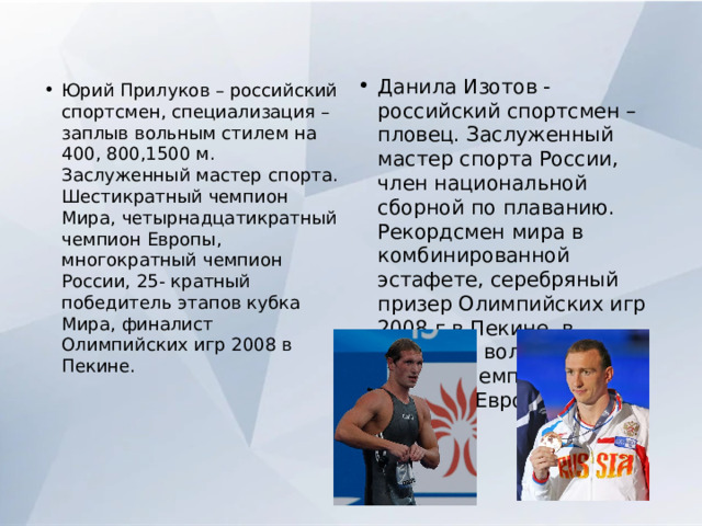 Данила Изотов - российский спортсмен – пловец. Заслуженный мастер спорта России, член национальной сборной по плаванию. Рекордсмен мира в комбинированной эстафете, серебряный призер Олимпийских игр 2008 г в Пекине, в эстафете вольным стилем, чемпион Мира, чемпион Европы. Юрий Прилуков – российский спортсмен, специализация – заплыв вольным стилем на 400, 800,1500 м. Заслуженный мастер спорта. Шестикратный чемпион Мира, четырнадцатикратный чемпион Европы, многократный чемпион России, 25- кратный победитель этапов кубка Мира, финалист Олимпийских игр 2008 в Пекине. 