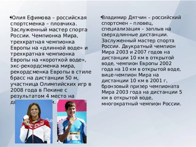Юлия Ефимова – российская спортсменка – пловчиха. Заслуженный мастер спорта России. Чемпионка Мира, трехкратная чемпионка Европы на «длинной воде» и трехкратная чемпионка Европы на «короткой воде», экс-рекордсменка мира, рекордсменка Европы в стиле брасс на дистанции 50 м, участница Олимпийских игр в 2008 года в Пекине с результатом 4 место на дистанции 100м. Владимир Дятчин – российский спортсмен – пловец, специализация – заплыв на сверхдлинные дистанции. Заслуженный мастер спорта России. Двукратный чемпион Мира 2003 и 2007 годов на дистанции 10 км в открытой воде, чемпион Европы 2002 года на 10 км в открытой воде, вице-чемпион Мира на дистанции 10 км в 2001 г, бронзовый призер чемпионата Мира 2003 года на дистанции 5 км в открытой воде, многократный чемпион России. 