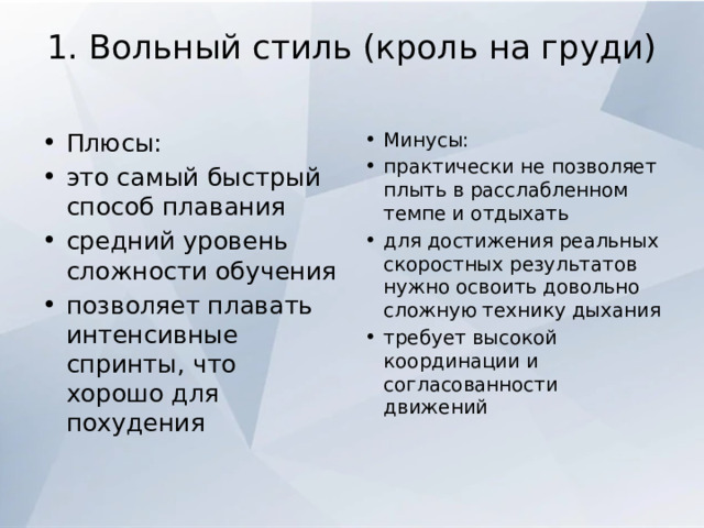 1. Вольный стиль (кроль на груди)   Плюсы: это самый быстрый способ плавания средний уровень сложности обучения позволяет плавать интенсивные спринты, что хорошо для похудения Минусы: практически не позволяет плыть в расслабленном темпе и отдыхать для достижения реальных скоростных результатов нужно освоить довольно сложную технику дыхания требует высокой координации и согласованности движений 