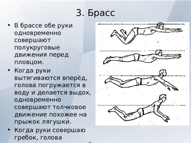 3. Брасс   В брассе обе руки одновременно совершают полукруговые движения перед пловцом. Когда руки вытягиваются вперёд, голова погружается в воду и делается выдох, одновременно совершают толчковое движение похожее на прыжок лягушки. Когда руки совершаю гребок, голова поднимается над водой - делается вдох, а ноги в это время подтягиваются к телу для последующего толчка. 