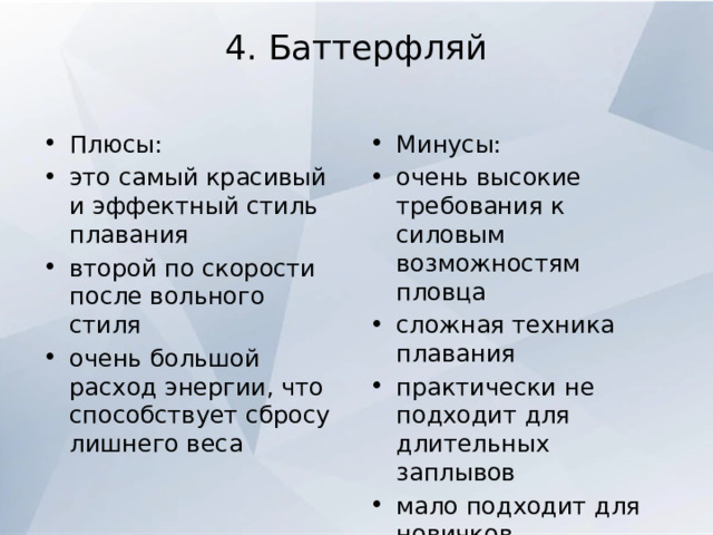 4. Баттерфляй   Плюсы: это самый красивый и эффектный стиль плавания второй по скорости после вольного стиля очень большой расход энергии, что способствует сбросу лишнего веса Минусы: очень высокие требования к силовым возможностям пловца сложная техника плавания практически не подходит для длительных заплывов мало подходит для новичков 