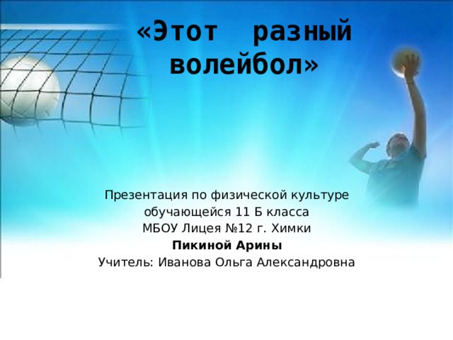 «Этот разный волейбол» Презентация по физической культуре обучающейся 11 Б класса МБОУ Лицея №12 г. Химки Пикиной Арины Учитель: Иванова Ольга Александровна 
