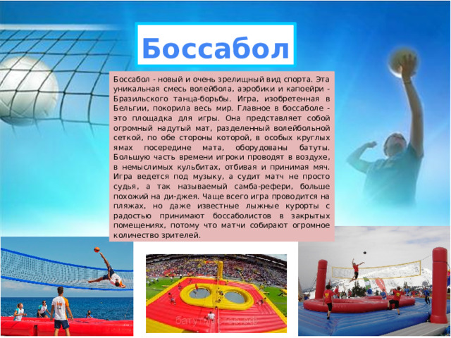 Боссабол Боссабол - новый и очень зрелищный вид спорта. Эта уникальная смесь волейбола, аэробики и капоейри - Бразильского танца-борьбы. Игра, изобретенная в Бельгии, покорила весь мир. Главное в боссаболе - это площадка для игры. Она представляет собой огромный надутый мат, разделенный волейбольной сеткой, по обе стороны которой, в особых круглых ямах посередине мата, оборудованы батуты. Большую часть времени игроки проводят в воздухе, в немыслимых кульбитах, отбивая и принимая мяч. Игра ведется под музыку, а судит матч не просто судья, а так называемый самба-рефери, больше похожий на ди-джея. Чаще всего игра проводится на пляжах, но даже известные лыжные курорты с радостью принимают боссаболистов в закрытых помещениях, потому что матчи собирают огромное количество зрителей. 