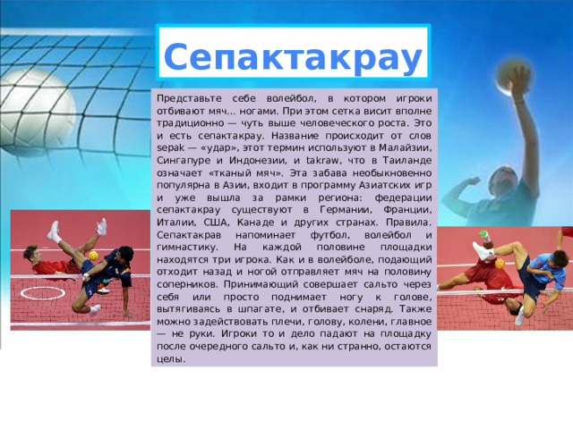 Сепактакрау Представьте себе волейбол, в котором игроки отбивают мяч… ногами. При этом сетка висит вполне традиционно — чуть выше человеческого роста. Это и есть сепактакрау. Название происходит от слов sepak — «удар», этот термин используют в Малайзии, Сингапуре и Индонезии, и takraw, что в Таиланде означает «тканый мяч». Эта забава необыкновенно популярна в Азии, входит в программу Азиатских игр и уже вышла за рамки региона: федерации сепактакрау существуют в Германии, Франции, Италии, США, Канаде и других странах. Правила. Сепактакрав напоминает футбол, волейбол и гимнастику. На каждой половине площадки находятся три игрока. Как и в волейболе, подающий отходит назад и ногой отправляет мяч на половину соперников. Принимающий совершает сальто через себя или просто поднимает ногу к голове, вытягиваясь в шпагате, и отбивает снаряд. Также можно задействовать плечи, голову, колени, главное — не руки. Игроки то и дело падают на площадку после очередного сальто и, как ни странно, остаются целы. 