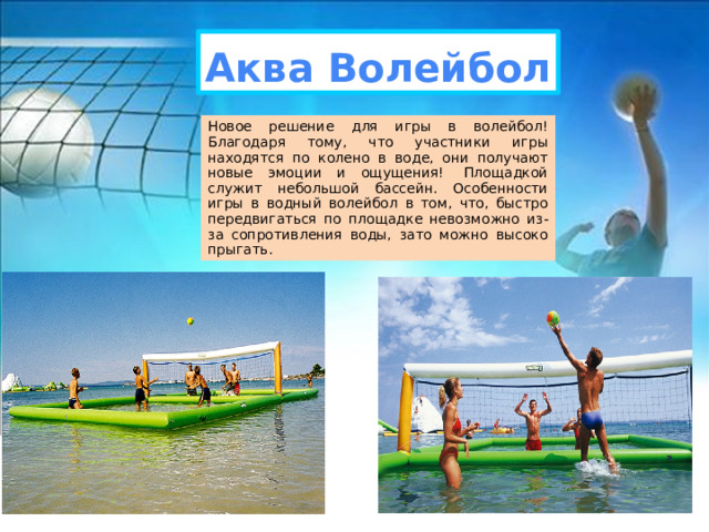 Аква Волейбол Новое решение для игры в волейбол! Благодаря тому, что участники игры находятся по колено в воде, они получают новые эмоции и ощущения!  Площадкой служит небольшой бассейн. Особенности игры в водный волейбол в том, что, быстро передвигаться по площадке невозможно из-за сопротивления воды, зато можно высоко прыгать. 