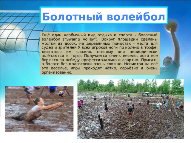 Болотный волейбол Ещё один необычный вид отдыха и спорта – болотный волейбол (“Swamp Volley”). Вокруг площадки сделаны мостки из досок, на деревянных помостах - места для судей и зрителей У всех игроков ноги по колено в торфе, двигаться им сложно, поэтому они периодически шлёпаются в торф. Получается очень весело, хотя все борются за победу профессионально и азартно. Прыгать в болоте без подготовки очень сложно. Несмотря на всё это веселье, игры проходят чётко, серьёзно и очень организованно. 