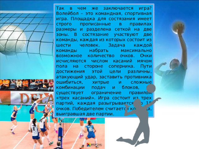 Так в чем же заключается игра? Волейбол – это командная, спортивная игра. Площадка для состязания имеет строго прописанные в правилах размеры и разделена сеткой на две зоны. В состязание участвуют две команды, каждая из которых состоит из шести человек. Задача каждой команды набрать максимально возможное количество очков. Очки исчисляются числом касаний мячом пола на стороне соперника. Пути достижения этой цели различны, атакующий удар, заставить противника ошибиться, хитрые и сложные комбинации подач и блоков, но существует ограничение правилом «трех касаний». Игра состоит из трех партий, каждая разыгрывается до 15 очков. Победителем считается команда, выигравшая две партии. 