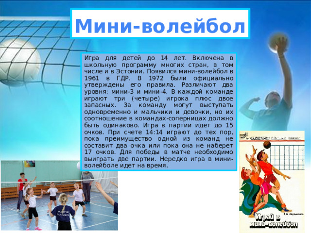 Мини-волейбол Игра для детей до 14 лет. Включена в школьную программу многих стран, в том числе и в Эстонии. Появился мини-волейбол в 1961 в ГДР. В 1972 были официально утверждены его правила. Различают два уровня: мини-3 и мини-4. В каждой команде играют три (четыре) игрока плюс двое запасных. За команду могут выступать одновременно и мальчики и девочки, но их соотношение в командах-соперницах должно быть одинаково. Игра в партии идет до 15 очков. При счете 14:14 играют до тех пор, пока преимущество одной из команд не составит два очка или пока она не наберет 17 очков. Для победы в матче необходимо выиграть две партии. Нередко игра в мини-волейболе идет на время. 