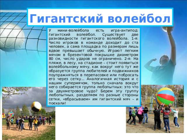 Гигантский волейбол У мини-волейбола есть игра-антипод: гигантский волейбол. Существует две разновидности гигантского волейбола. 1-я: Число игроков в команде доходит до ста человек, а сама площадка по размерам лишь вдвое превышает обычную. Играют легким мячом в брезентовой покрышке диаметром 80 см, число ударов не ограничено. 2-я: На пляже, в лесу, на стадионе – стоит появиться волейбольному мячу, как вокруг него тут же образуется группа любителей и подвижников поупражняться в перепасовке или побросать его через сетку... Аналогичная история и с нашим супермячом, только сначала вокруг него собирается группа любопытных: это что за двухметровое чудо? Берем эту группу любопытных, разделяем по разные стороны сетки, «вбрасываем» им гигантский мяч – и поехали! 
