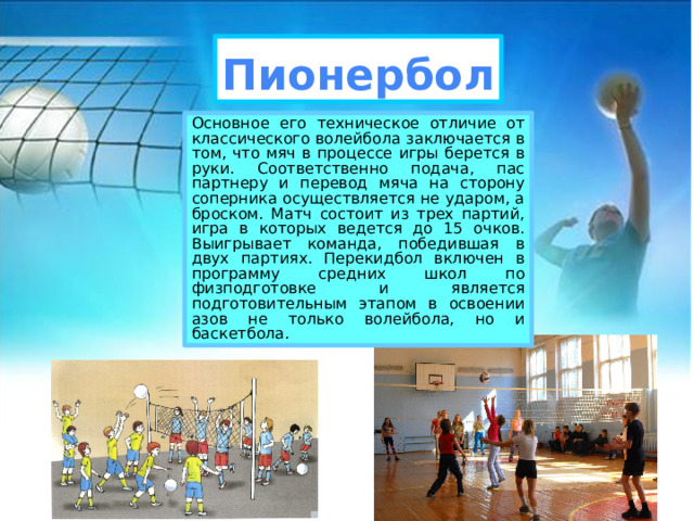 Пионербол Основное его техническое отличие от классического волейбола заключается в том, что мяч в процессе игры берется в руки. Соответственно подача, пас партнеру и перевод мяча на сторону соперника осуществляется не ударом, а броском. Матч состоит из трех партий, игра в которых ведется до 15 очков. Выигрывает команда, победившая в двух партиях. Перекидбол включен в программу средних школ по физподготовке и является подготовительным этапом в освоении азов не только волейбола, но и баскетбола. 
