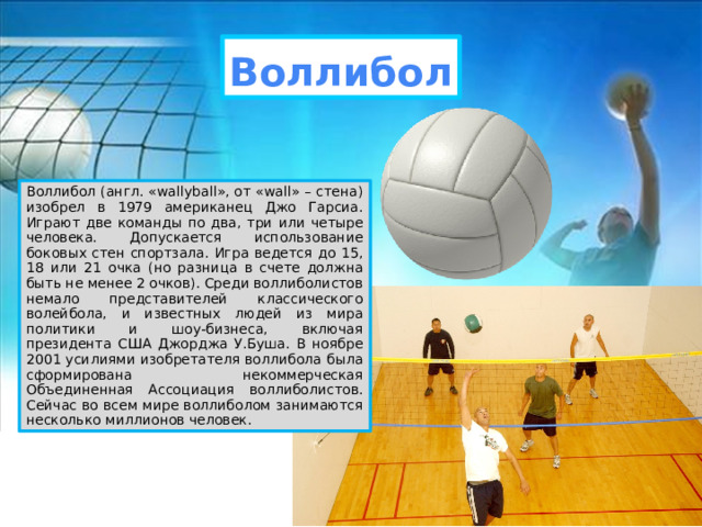 Воллибол Воллибол (англ. «wallyball», от «wall» – стена) изобрел в 1979 американец Джо Гарсиа. Играют две команды по два, три или четыре человека. Допускается использование боковых стен спортзала. Игра ведется до 15, 18 или 21 очка (но разница в счете должна быть не менее 2 очков). Среди воллиболистов немало представителей классического волейбола, и известных людей из мира политики и шоу-бизнеса, включая президента США Джорджа У.Буша. В ноябре 2001 усилиями изобретателя воллибола была сформирована некоммерческая Объединенная Ассоциация воллиболистов. Сейчас во всем мире воллиболом занимаются несколько миллионов человек. 