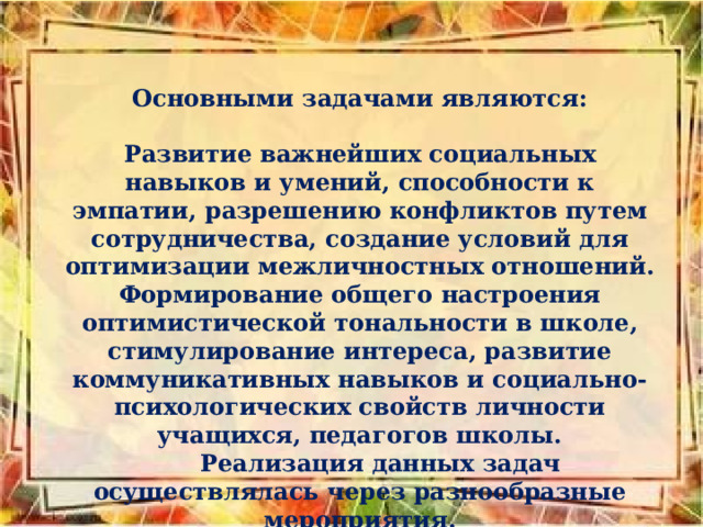 Основными задачами являются:  Развитие важнейших социальных навыков и умений, способности к эмпатии, разрешению конфликтов путем сотрудничества, создание условий для оптимизации межличностных отношений. Формирование общего настроения оптимистической тональности в школе, стимулирование интереса, развитие коммуникативных навыков и социально-психологических свойств личности учащихся, педагогов школы.  Реализация данных задач осуществлялась через разнообразные мероприятия. 