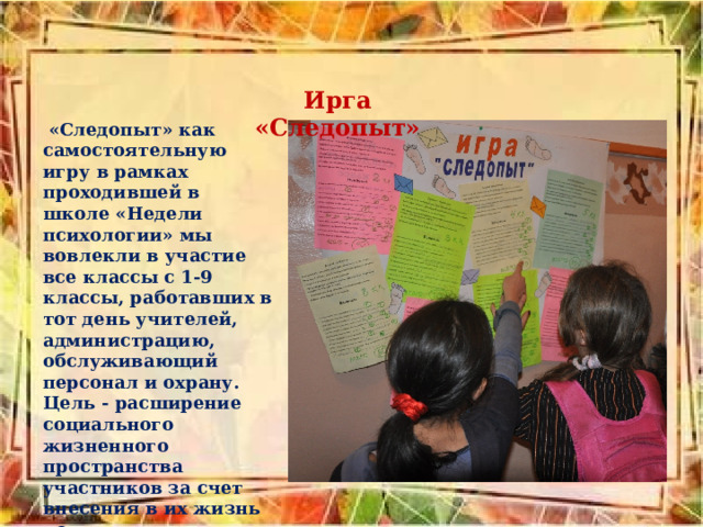 Ирга «Следопыт»  «Следопыт» как самостоятельную игру в рамках проходившей в школе «Недели психологии» мы вовлекли в участие все классы с 1-9 классы, работавших в тот день учителей, администрацию, обслужи­вающий персонал и охрану. Цель - расширение социального жизненного пространства участников за счет внесения в их жизнь новых дополнительных смыслов, чувственных красок, культурных значений. 