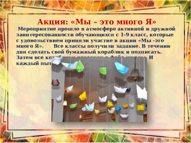  Акция: «Мы – это много Я»  Мероприятие прошло в атмосфере активной и дружной заинтересованности обучающихся с 1-9 класс, которые с удовольствием приняли участие в акции «Мы -это много Я». Все классы получили задание. В течении дня сделать свой бумажный кораблик и подписать. Затем все кораблики повесили в фойе школы. И каждый пытался найти свой кораблик. 