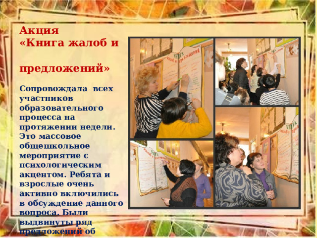 Акция «Книга жалоб и предложений»     Сопровождала  всех участников образовательного процесса на протяжении недели.  Это массовое общешкольное мероприятие с психологическим акцентом. Ребята и взрослые очень активно включились в обсуждение данного вопроса. Были выдвинуты ряд предложений об изменении  школы в будущем. 