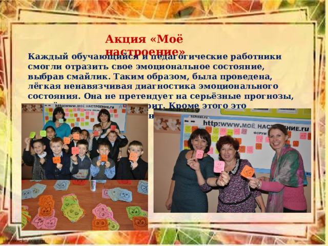 Акция «Моё настроение» Каждый обучающийся и педагогические работники смогли отразить свое эмоциональное состояние, выбрав смайлик. Таким образом, была проведена, лёгкая ненавязчивая диагностика эмоционального состояния. Она не претендует на серьёзные прогнозы, но всё же о многом говорит. Кроме этого это получилось интересно и необычно. 