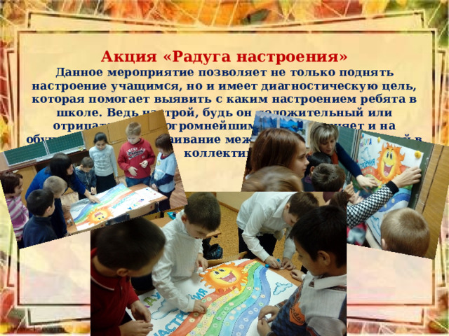 Акция «Радуга настроения» Данное мероприятие позволяет не только поднять настроение учащимся, но и имеет диагностическую цель, которая помогает выявить с каким настроением ребята в школе. Ведь настрой, будь он положительный или отрицательный, огромнейшим образов влияет и на обучение, и на выстраивание межличностных отношений в коллективе. 
